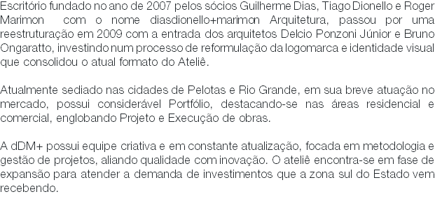 Escritório fundado no ano de 2007 pelos sócios Guilherme Dias, Tiago Dionello e Roger Marimon com o nome diasdionello+marimon Arquitetura, passou por uma reestruturação em 2009 com a entrada dos arquitetos Delcio Ponzoni Júnior e Bruno Ongaratto, investindo num processo de reformulação da logomarca e identidade visual que consolidou o atual formato do Ateliê. Atualmente sediado nas cidades de Pelotas e Rio Grande, em sua breve atuação no mercado, possui considerável Portfólio, destacando-se nas áreas residencial e comercial, englobando Projeto e Execução de obras. A dDM+ possui equipe criativa e em constante atualização, focada em metodologia e gestão de projetos, aliando qualidade com inovação. O ateliê encontra-se em fase de expansão para atender a demanda de investimentos que a zona sul do Estado vem recebendo. 